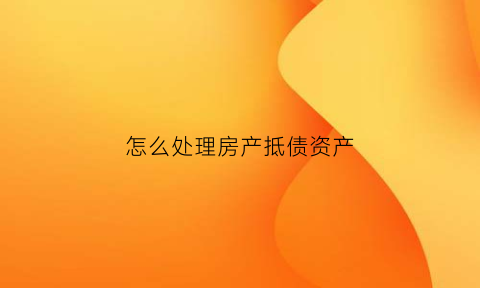 怎么处理房产抵债资产(怎么处理房产抵债资产问题)
