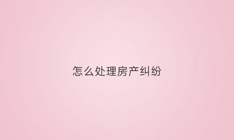 怎么处理房产纠纷(房产纠纷怎么办)