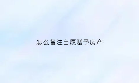 怎么备注自愿赠予房产(怎么备注自愿赠予房产信息)