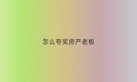 怎么夸奖房产老板(怎么夸奖房产老板的话)