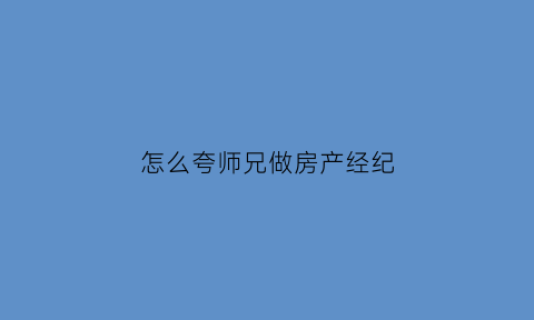 怎么夸师兄做房产经纪(如何夸奖房产经纪人)