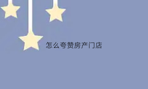 怎么夸赞房产门店(夸奖房产公司销售员工话语)