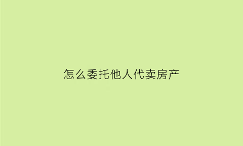 怎么委托他人代卖房产(怎么委托他人代卖房产给别人)