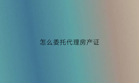 怎么委托代理房产证(怎么委托代理房产证贷款)