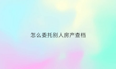 怎么委托别人房产查档(如何委托他人办理房产过户)