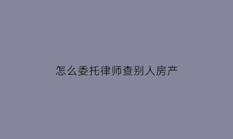 怎么委托律师查别人房产(怎么委托律师查别人房产证信息)