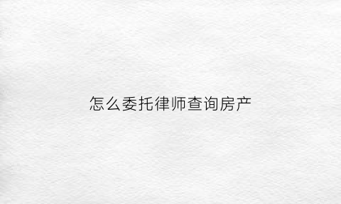 怎么委托律师查询房产(怎么委托律师查询房产证信息)