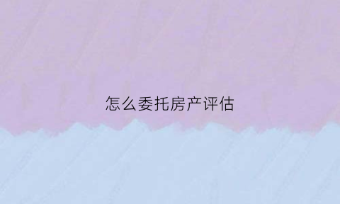 怎么委托房产评估(房产评估委托合同)