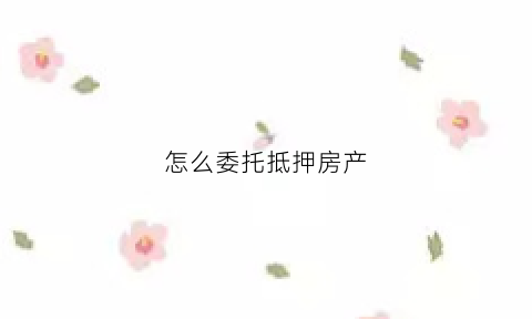 怎么委托抵押房产(委托他人办理房屋抵押)