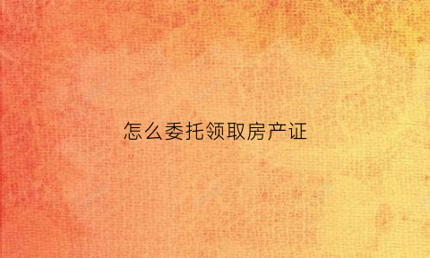 怎么委托领取房产证(怎么委托领取房产证呢)