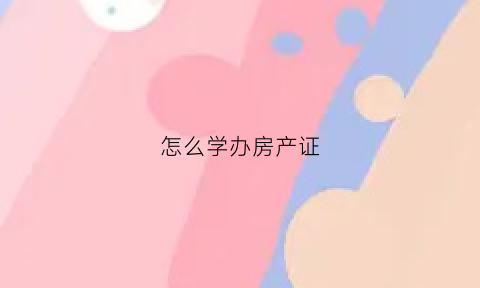 怎么学办房产证(怎么学办房产证流程)