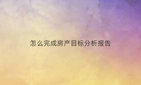怎么完成房产目标分析报告(怎么完成房产目标分析报告工作)