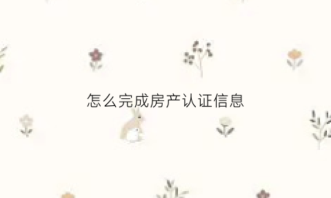 怎么完成房产认证信息(房产认证是怎么回事)