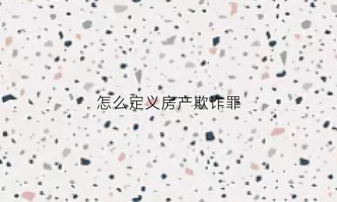 怎么定义房产欺诈罪(房屋欺诈指什么)