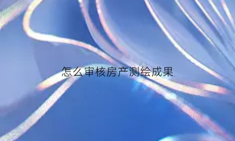 怎么审核房产测绘成果(关于房产测绘成果审核实施细则)