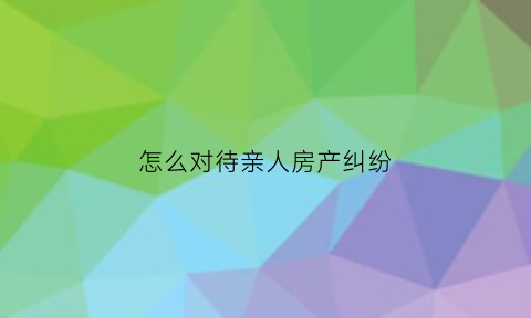 怎么对待亲人房产纠纷(亲人之间房产交易如何操作)