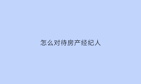 怎么对待房产经纪人(房产经纪人的心态和技巧)