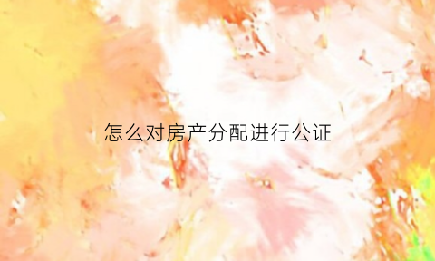 怎么对房产分配进行公证(房产如何公证份额)