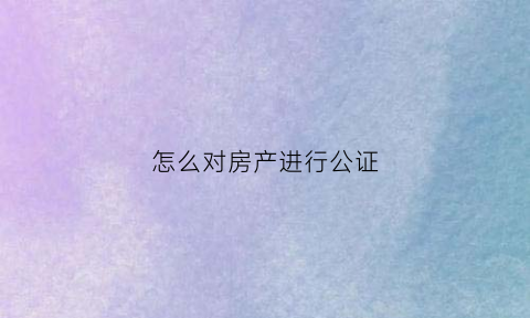 怎么对房产进行公证(怎样进行房产公证)
