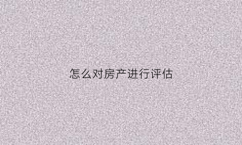 怎么对房产进行评估(房产评估是怎么评估的)