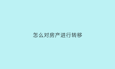 怎么对房产进行转移(房产如何转让)