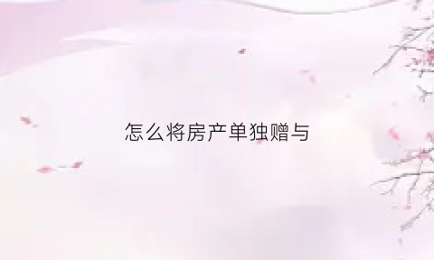 怎么将房产单独赠与(房产如何赠送)