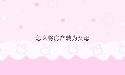 怎么将房产转为父母(如何将房产转移给子女)