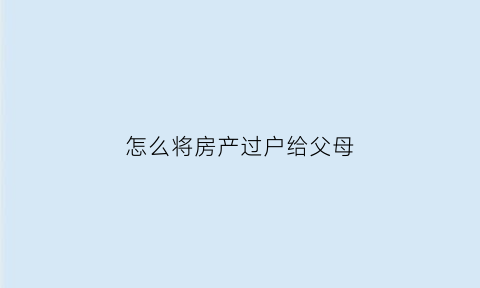 怎么将房产过户给父母(怎样把房产过户给父母省钱)