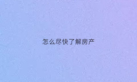 怎么尽快了解房产(如何快速了解当房地产信息)