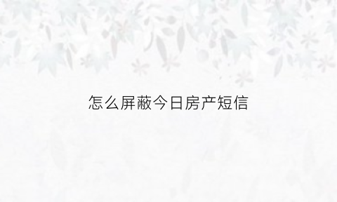 怎么屏蔽今日房产短信(屏蔽房产信息)