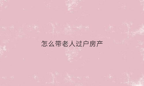 怎么带老人过户房产(怎么带老人过户房产给子女)