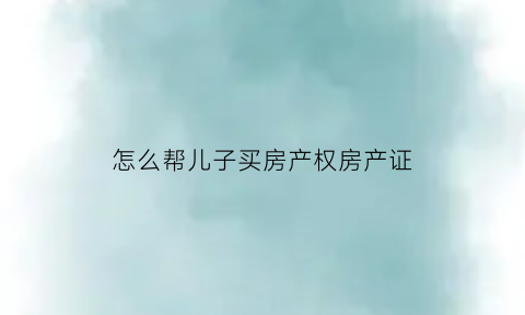 怎么帮儿子买房产权房产证(帮儿子买的房子怎样过户回来)