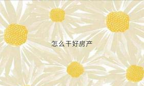 怎么干好房产(怎么干好房地产)