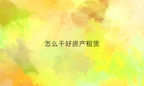怎么干好房产租赁(如何做好房屋租赁业务)