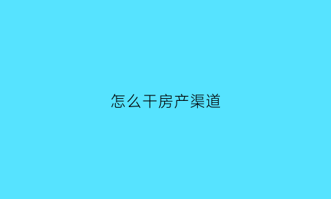 怎么干房产渠道(怎么干房产渠道赚钱)