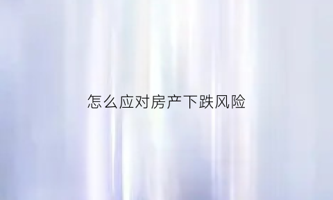 怎么应对房产下跌风险(应对房地产风险的措施)