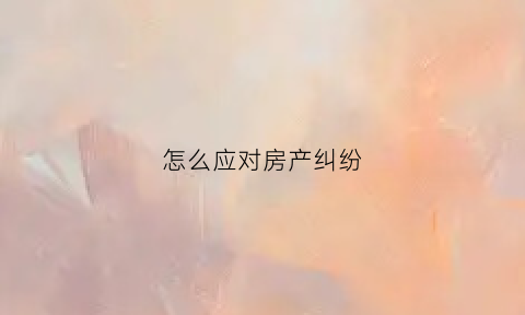 怎么应对房产纠纷(解决房产纠纷的法律方式)
