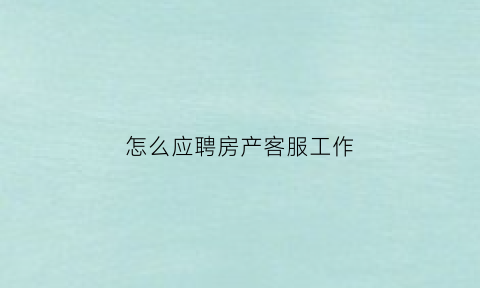怎么应聘房产客服工作(怎么应聘房产客服工作岗位)