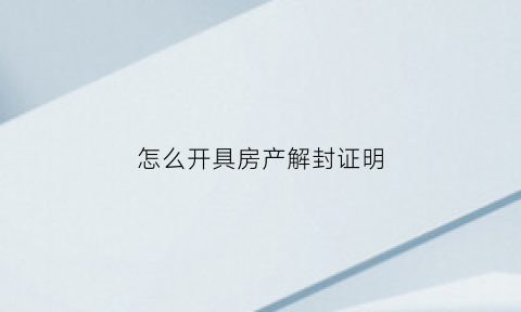 怎么开具房产解封证明(房产解封的前提条件)