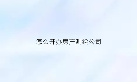 怎么开办房产测绘公司(注册房屋测绘公司需要多少钱)