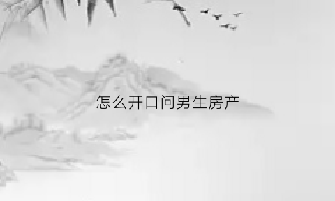 怎么开口问男生房产(怎么委婉问男朋友有没有房子)