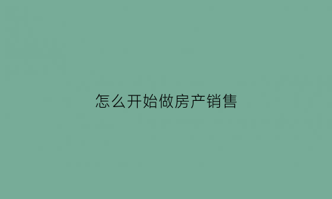 怎么开始做房产销售(新手做房产销售的流程)