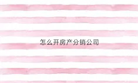 怎么开房产分销公司(房产分销公司经营范围)