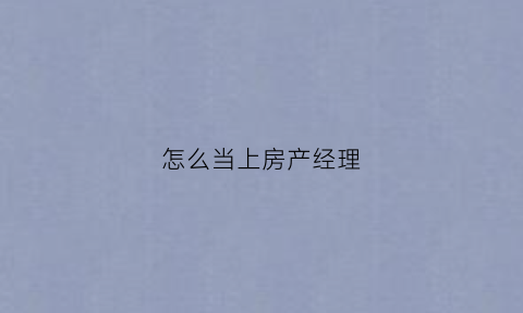 怎么当上房产经理(如何成为一名房产经纪人)