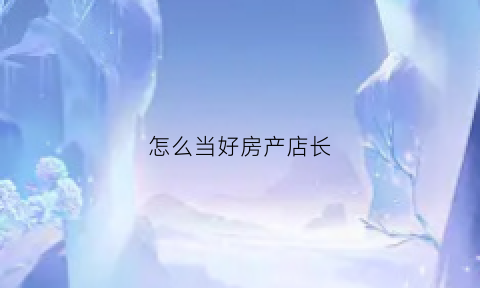 怎么当好房产店长(如何做一名合格的房产中介店长)