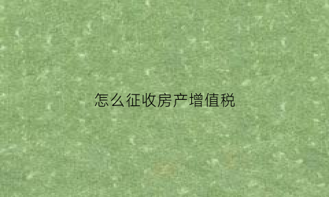 怎么征收房产增值税(房产增值税收取标准)