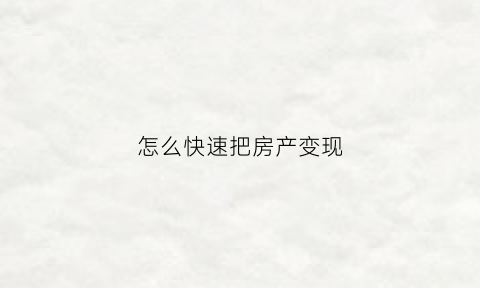 怎么快速把房产变现(房子如何快速变成现金)