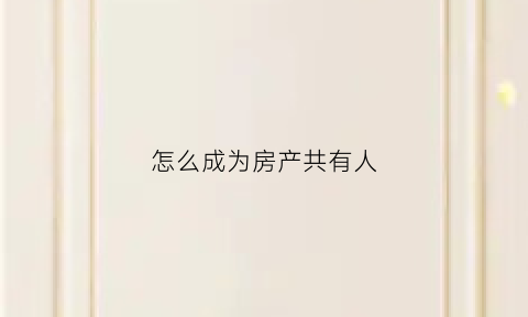 怎么成为房产共有人(房屋共有人需要什么条件)