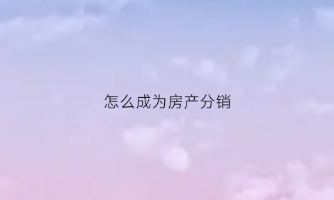 怎么成为房产分销(房产分销到底怎么做好)