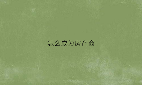 怎么成为房产商(怎么成为房产销售)